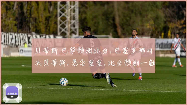 贝蒂斯 巴萨预测比分,巴塞罗那对决贝蒂斯,悬念重重,比分预测一触即发,谁将笑到最后